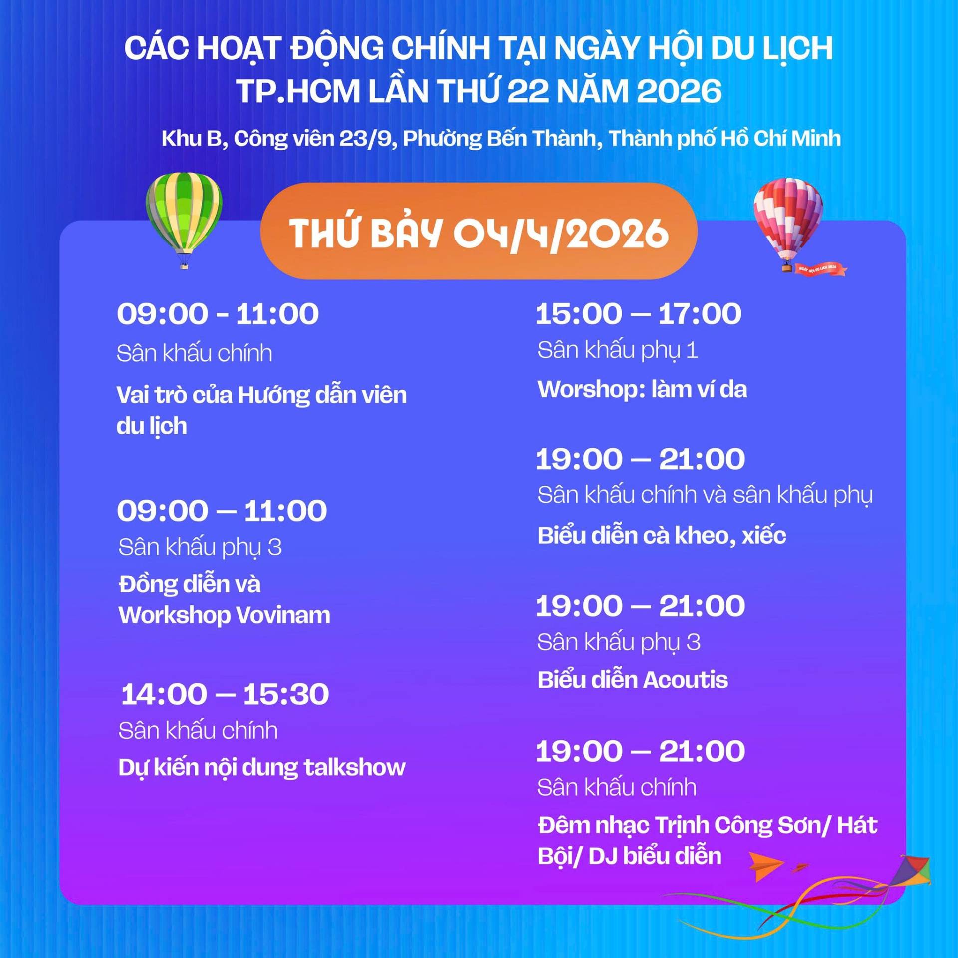C&oacute; thể l&agrave; h&igrave;nh ảnh về văn bản cho biết 'C&Aacute;C HOAT ĐỘNG CH&Iacute;NH TẠI NG&Agrave;Y HỘI DU LỊCH TP.HCM LẦN THỨ 22 NĂM 2026 Khu B, C&ocirc;ng vi&ecirc;n 23/9, Phường Bến Th&agrave;nh, Th&agrave;nh phố HỔ Ch&iacute; Minh THỨ BẢY 04/4/2026 09:00- S&acirc;n khau Vai tr&ograve; của Hưởng dẫn vi&ecirc;n du lịch S&acirc;n khấu phụ1 Worshop: l&agrave;m da 11:00 09:00 S&acirc;n khấu Đồng diễn v&agrave; Workshop Vovinam 19:00 S&acirc;n khấu ch&iacute;nh v&agrave; s&acirc;n khấu phụ Biểu diễn c&agrave; kheo, xiếc S&acirc;n khấu phụ 3 Biểu diễn Acoutis 14:00-15:30 S&acirc;n khấu ch&iacute;nh kiến nội dung talkshow 19:00- 21:00 S&acirc;n khấu ch&iacute;nh Đ&ecirc;m nhạc Trịnh C&ocirc;ng Sơn/ H&aacute;t Bội/ biểu diễn'