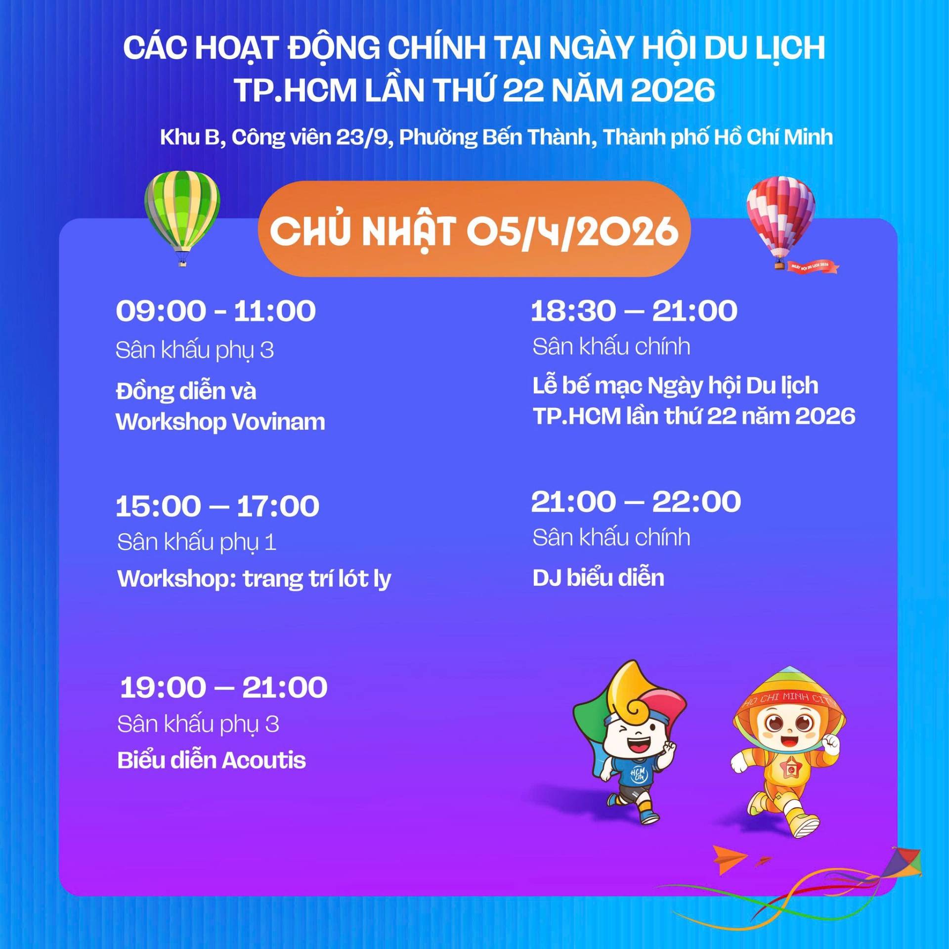 C&oacute; thể l&agrave; h&igrave;nh ảnh về văn bản cho biết 'C&Aacute;C HOAT ĐỘNG CH&Iacute;NH TẠI NG&Agrave;Y HỘI DU LỊCH TP.HCM TP. LẦN THỨ 22 NĂM 2026 Khu B, C&ocirc;ng vi&ecirc;n 23/9, Phường Bến Th&agrave;nh, Th&agrave;nh phố HỒ Ch&iacute; Minh CHỦ NHẬT 05/4/2026 09:00-11:00 09：00- 11:00 San khấu khấuphụ phụ 3 Đồng diễn v&agrave; Workshop Vovinam ト00ー 18：30 18:30-21:00 - 21:00 S&acirc;n khấu ch&iacute;nh Lễ bế mạc Ng&agrave;y hội Du lịch Tp.HCM lần thứ 22 năm 2026 15:00-17:00 - 17:00 15:00- S&acirc;n khấu phụ1 Workshop: trang tr&iacute; l&oacute;t ly 21:00-22:00 21:00- 22:00 S&acirc;n khấu ch&iacute;nh DJ biếu diễn 19:00-21:00 19:00 -21:00 S&acirc;n S&acirc;nkhấuphu3 khấu BiểudiễnAcoutis Biểu diễn Acoutis'